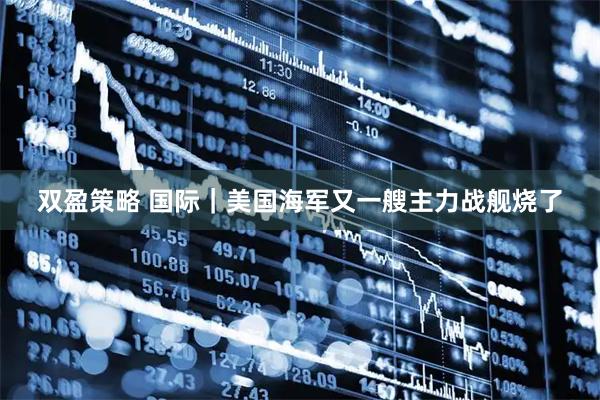 双盈策略 国际｜美国海军又一艘主力战舰烧了
